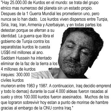 Hay 25.000.00 de Kurdos en el mundo: se trata del grupo etnico mas
	   numeroso del planeta sin un estado propio. Despues de la 1
	   Guerra Mundial les prometieron uno, pero nunca se lo han dado.
	   Los kurdos viven dispersos entre Turqia, Siria, Iraq, Iran,
	   Armenia y Azerbaiyan, y en todas partes los detestan porque se
	   aferran a su identidad.  La guerra que libra el gobierno de
	   Turqia contra los separatistas kurdos le cuesta US$6 mil
	   millones al ano.  Saddam Hussein ha intentado eliminar de la
	   faz de la tierra a los 4 millones de kurdos iraquies: 300.000
	   civiles kurdos murieron entre 1983 y 1987. A continuacion, Iraq
	   decidio emprender una guerra etnica contra ellos (con armas
	   quimicas y todo lo demas) durante la cual 4.000 aldeas fueron
	   rasadas al suelo y otros 100.000 kurdos fueron asesinados.
	   Muchos de los que lograron sobrevivir hoy estan a punto de 
	   morirse de hambre gracias al embargo de la ONU contra Iraq.